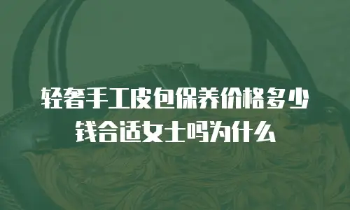 轻奢手工皮包保养价格多少钱合适女士吗为什么