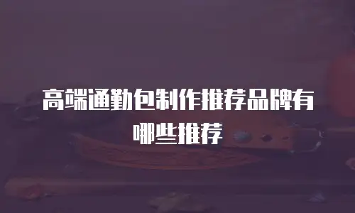 高端通勤包制作推荐品牌有哪些推荐