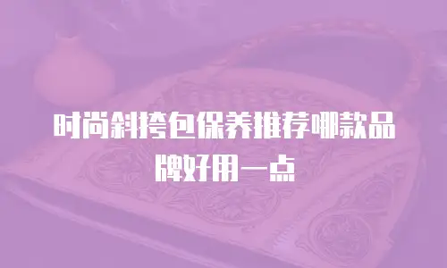 时尚斜挎包保养推荐哪款品牌好用一点