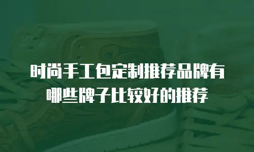 时尚手工包定制推荐品牌有哪些牌子比较好的推荐