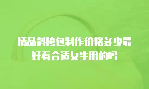 精品斜挎包制作价格多少最好看合适女生用的吗