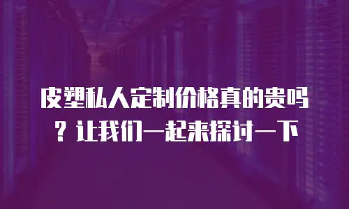 皮塑私人定制价格真的贵吗？让我们一起来探讨一下