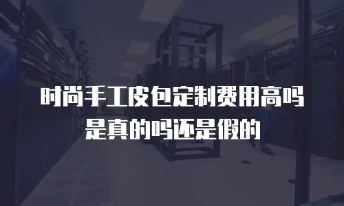 时尚手工皮包定制费用高吗是真的吗还是假的