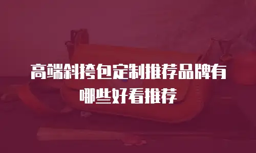 高端斜挎包定制推荐品牌有哪些好看推荐