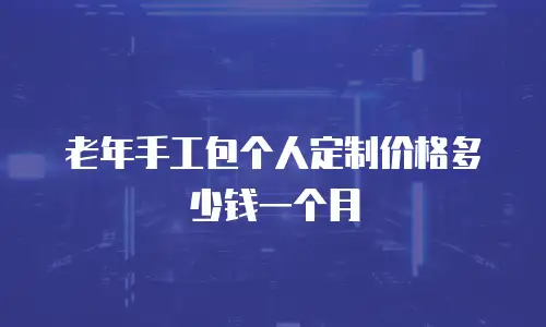 老年手工包个人定制价格多少钱一个月