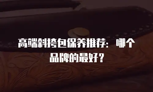 高端斜挎包保养推荐：哪个品牌的最好？