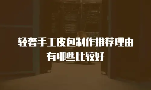 轻奢手工皮包制作推荐理由有哪些比较好