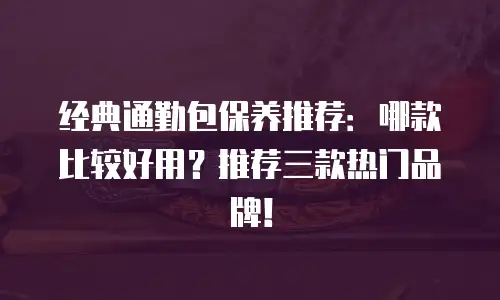 经典通勤包保养推荐：哪款比较好用？推荐三款热门品牌！