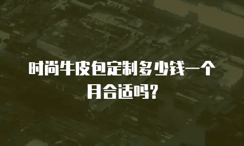 时尚牛皮包定制多少钱一个月合适吗？