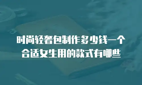时尚轻奢包制作多少钱一个合适女生用的款式有哪些