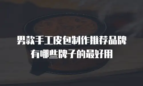 男款手工皮包制作推荐品牌有哪些牌子的最好用
