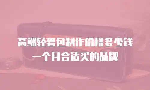 高端轻奢包制作价格多少钱一个月合适买的品牌