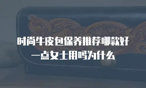 时尚牛皮包保养推荐哪款好一点女士用吗为什么