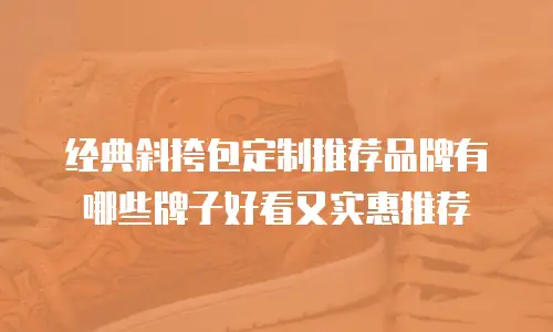 经典斜挎包定制推荐品牌有哪些牌子好看又实惠推荐