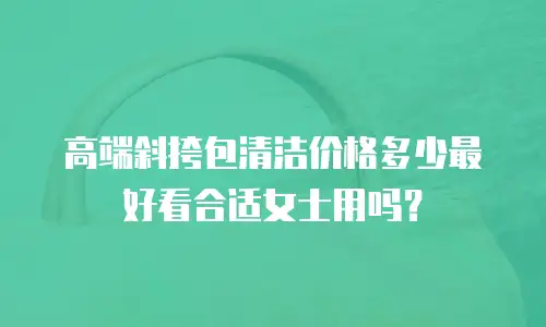 高端斜挎包清洁价格多少最好看合适女士用吗？