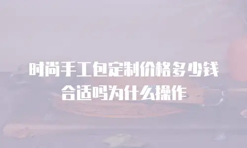 时尚手工包定制价格多少钱合适吗为什么操作