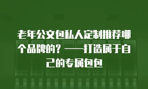 老年公文包私人定制推荐哪个品牌的？&mdash;&mdash;打造属于自己的专属包包