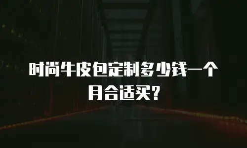 时尚牛皮包定制多少钱一个月合适买？