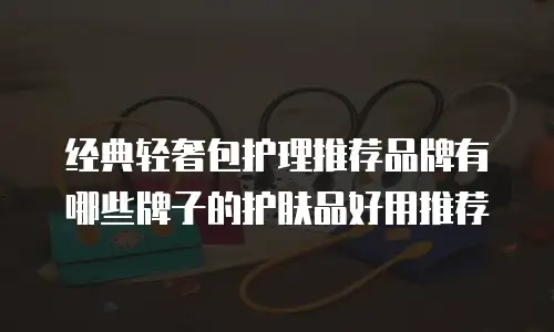 经典轻奢包护理推荐品牌有哪些牌子的护肤品好用推荐