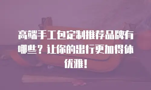 高端手工包定制推荐品牌有哪些？让你的出行更加得体优雅！