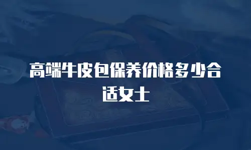 高端牛皮包保养价格多少合适女士