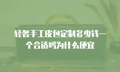 轻奢手工皮包定制多少钱一个合适吗为什么便宜