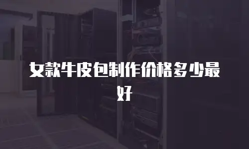女款牛皮包制作价格多少最好
