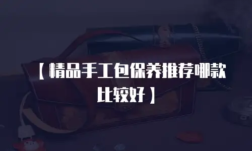 【精品手工包保养推荐哪款比较好】