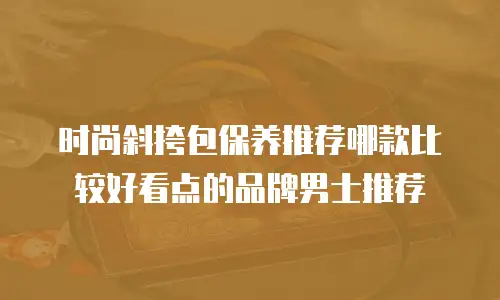 时尚斜挎包保养推荐哪款比较好看点的品牌男士推荐