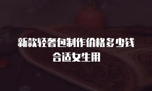 新款轻奢包制作价格多少钱合适女生用