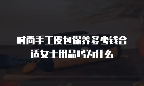 时尚手工皮包保养多少钱合适女士用品吗为什么