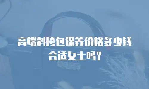 高端斜挎包保养价格多少钱合适女士吗？
