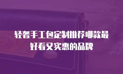 轻奢手工包定制推荐哪款最好看又实惠的品牌