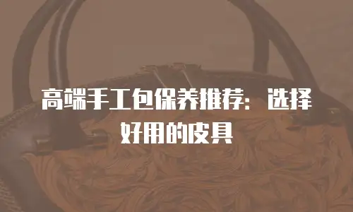 高端手工包保养推荐：选择好用的皮具