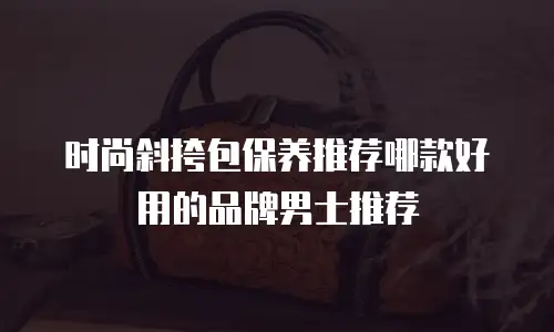 时尚斜挎包保养推荐哪款好用的品牌男士推荐