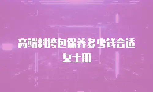 高端斜挎包保养多少钱合适女士用