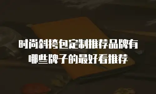 时尚斜挎包定制推荐品牌有哪些牌子的最好看推荐