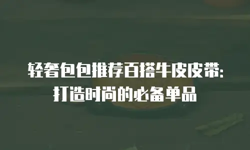 轻奢包包推荐百搭牛皮皮带：打造时尚的必备单品