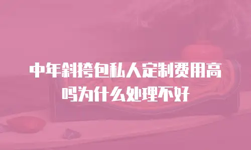 中年斜挎包私人定制费用高吗为什么处理不好