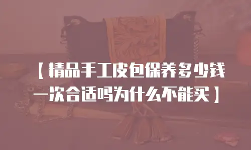 【精品手工皮包保养多少钱一次合适吗为什么不能买】