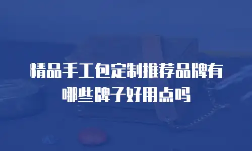 精品手工包定制推荐品牌有哪些牌子好用点吗