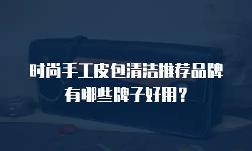 时尚手工皮包清洁推荐品牌有哪些牌子好用？