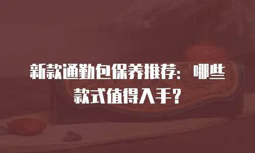 新款通勤包保养推荐：哪些款式值得入手？
