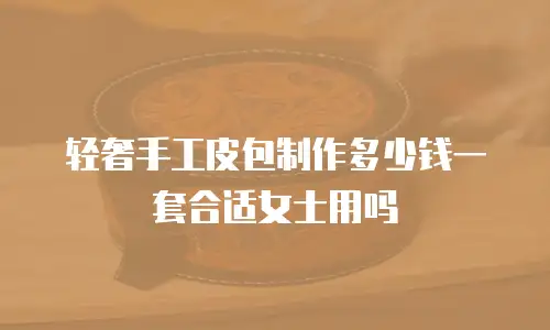 轻奢手工皮包制作多少钱一套合适女士用吗