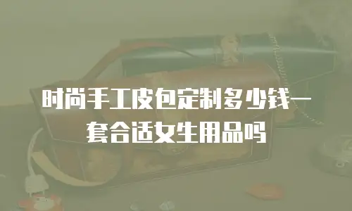 时尚手工皮包定制多少钱一套合适女生用品吗