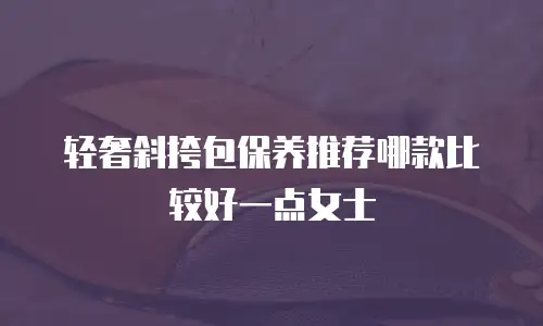 轻奢斜挎包保养推荐哪款比较好一点女士