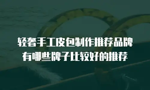 轻奢手工皮包制作推荐品牌有哪些牌子比较好的推荐