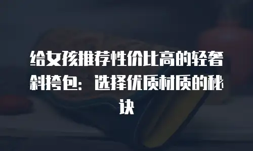 给女孩推荐性价比高的轻奢斜挎包：选择优质材质的秘诀