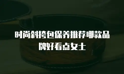 时尚斜挎包保养推荐哪款品牌好看点女士