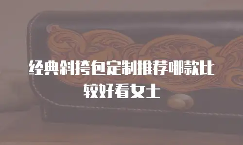 经典斜挎包定制推荐哪款比较好看女士
